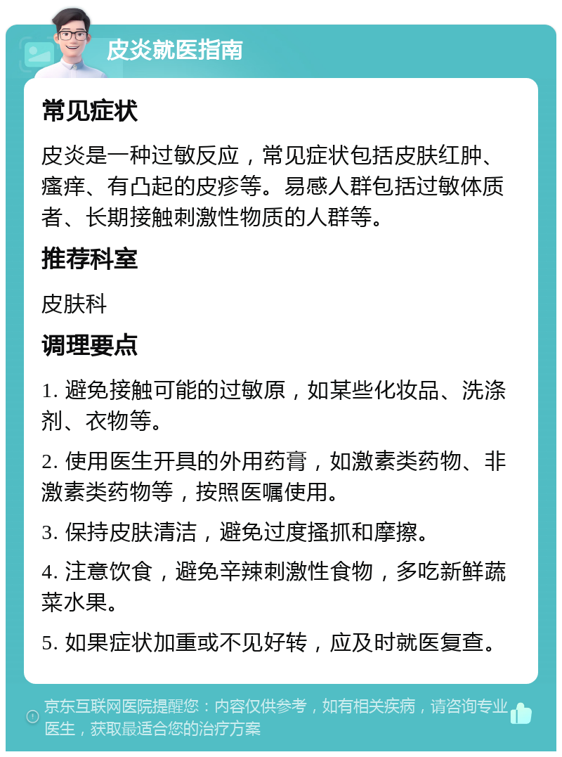 皮炎就医指南 常见症状 皮炎是一种过敏反应，常见症状包括皮肤红肿、瘙痒、有凸起的皮疹等。易感人群包括过敏体质者、长期接触刺激性物质的人群等。 推荐科室 皮肤科 调理要点 1. 避免接触可能的过敏原，如某些化妆品、洗涤剂、衣物等。 2. 使用医生开具的外用药膏，如激素类药物、非激素类药物等，按照医嘱使用。 3. 保持皮肤清洁，避免过度搔抓和摩擦。 4. 注意饮食，避免辛辣刺激性食物，多吃新鲜蔬菜水果。 5. 如果症状加重或不见好转，应及时就医复查。