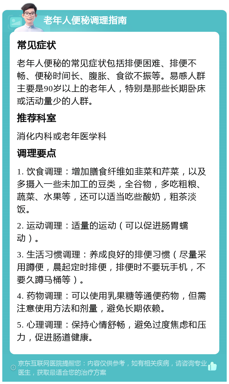 老年人便秘调理指南 常见症状 老年人便秘的常见症状包括排便困难、排便不畅、便秘时间长、腹胀、食欲不振等。易感人群主要是90岁以上的老年人，特别是那些长期卧床或活动量少的人群。 推荐科室 消化内科或老年医学科 调理要点 1. 饮食调理：增加膳食纤维如韭菜和芹菜，以及多摄入一些未加工的豆类，全谷物，多吃粗粮、蔬菜、水果等，还可以适当吃些酸奶，粗茶淡饭。 2. 运动调理：适量的运动（可以促进肠胃蠕动）。 3. 生活习惯调理：养成良好的排便习惯（尽量采用蹲便，晨起定时排便，排便时不要玩手机，不要久蹲马桶等）。 4. 药物调理：可以使用乳果糖等通便药物，但需注意使用方法和剂量，避免长期依赖。 5. 心理调理：保持心情舒畅，避免过度焦虑和压力，促进肠道健康。