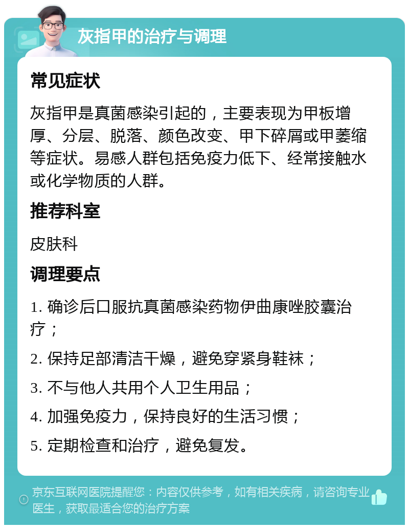 灰指甲的治疗与调理 常见症状 灰指甲是真菌感染引起的，主要表现为甲板增厚、分层、脱落、颜色改变、甲下碎屑或甲萎缩等症状。易感人群包括免疫力低下、经常接触水或化学物质的人群。 推荐科室 皮肤科 调理要点 1. 确诊后口服抗真菌感染药物伊曲康唑胶囊治疗； 2. 保持足部清洁干燥，避免穿紧身鞋袜； 3. 不与他人共用个人卫生用品； 4. 加强免疫力，保持良好的生活习惯； 5. 定期检查和治疗，避免复发。