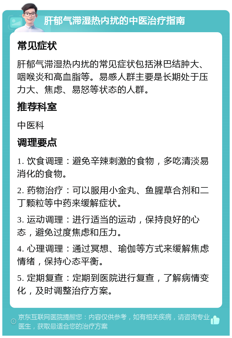 肝郁气滞湿热内扰的中医治疗指南 常见症状 肝郁气滞湿热内扰的常见症状包括淋巴结肿大、咽喉炎和高血脂等。易感人群主要是长期处于压力大、焦虑、易怒等状态的人群。 推荐科室 中医科 调理要点 1. 饮食调理：避免辛辣刺激的食物，多吃清淡易消化的食物。 2. 药物治疗：可以服用小金丸、鱼腥草合剂和二丁颗粒等中药来缓解症状。 3. 运动调理：进行适当的运动，保持良好的心态，避免过度焦虑和压力。 4. 心理调理：通过冥想、瑜伽等方式来缓解焦虑情绪，保持心态平衡。 5. 定期复查：定期到医院进行复查，了解病情变化，及时调整治疗方案。