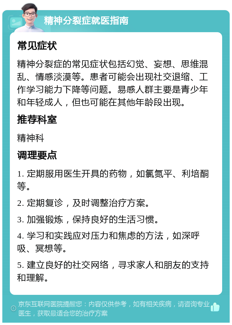 精神分裂症就医指南 常见症状 精神分裂症的常见症状包括幻觉、妄想、思维混乱、情感淡漠等。患者可能会出现社交退缩、工作学习能力下降等问题。易感人群主要是青少年和年轻成人，但也可能在其他年龄段出现。 推荐科室 精神科 调理要点 1. 定期服用医生开具的药物，如氯氮平、利培酮等。 2. 定期复诊，及时调整治疗方案。 3. 加强锻炼，保持良好的生活习惯。 4. 学习和实践应对压力和焦虑的方法，如深呼吸、冥想等。 5. 建立良好的社交网络，寻求家人和朋友的支持和理解。