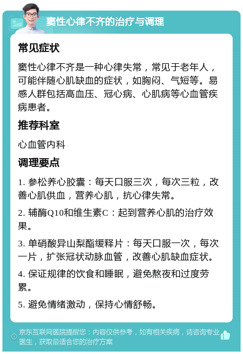 窦性心律不齐的治疗与调理 常见症状 窦性心律不齐是一种心律失常，常见于老年人，可能伴随心肌缺血的症状，如胸闷、气短等。易感人群包括高血压、冠心病、心肌病等心血管疾病患者。 推荐科室 心血管内科 调理要点 1. 参松养心胶囊：每天口服三次，每次三粒，改善心肌供血，营养心肌，抗心律失常。 2. 辅酶Q10和维生素C：起到营养心肌的治疗效果。 3. 单硝酸异山梨酯缓释片：每天口服一次，每次一片，扩张冠状动脉血管，改善心肌缺血症状。 4. 保证规律的饮食和睡眠，避免熬夜和过度劳累。 5. 避免情绪激动，保持心情舒畅。