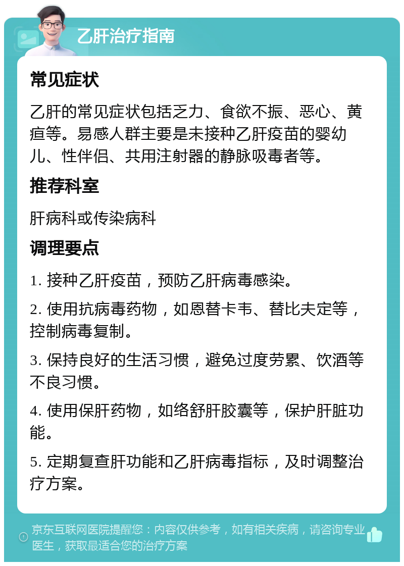 乙肝治疗指南 常见症状 乙肝的常见症状包括乏力、食欲不振、恶心、黄疸等。易感人群主要是未接种乙肝疫苗的婴幼儿、性伴侣、共用注射器的静脉吸毒者等。 推荐科室 肝病科或传染病科 调理要点 1. 接种乙肝疫苗，预防乙肝病毒感染。 2. 使用抗病毒药物，如恩替卡韦、替比夫定等，控制病毒复制。 3. 保持良好的生活习惯，避免过度劳累、饮酒等不良习惯。 4. 使用保肝药物，如络舒肝胶囊等，保护肝脏功能。 5. 定期复查肝功能和乙肝病毒指标，及时调整治疗方案。