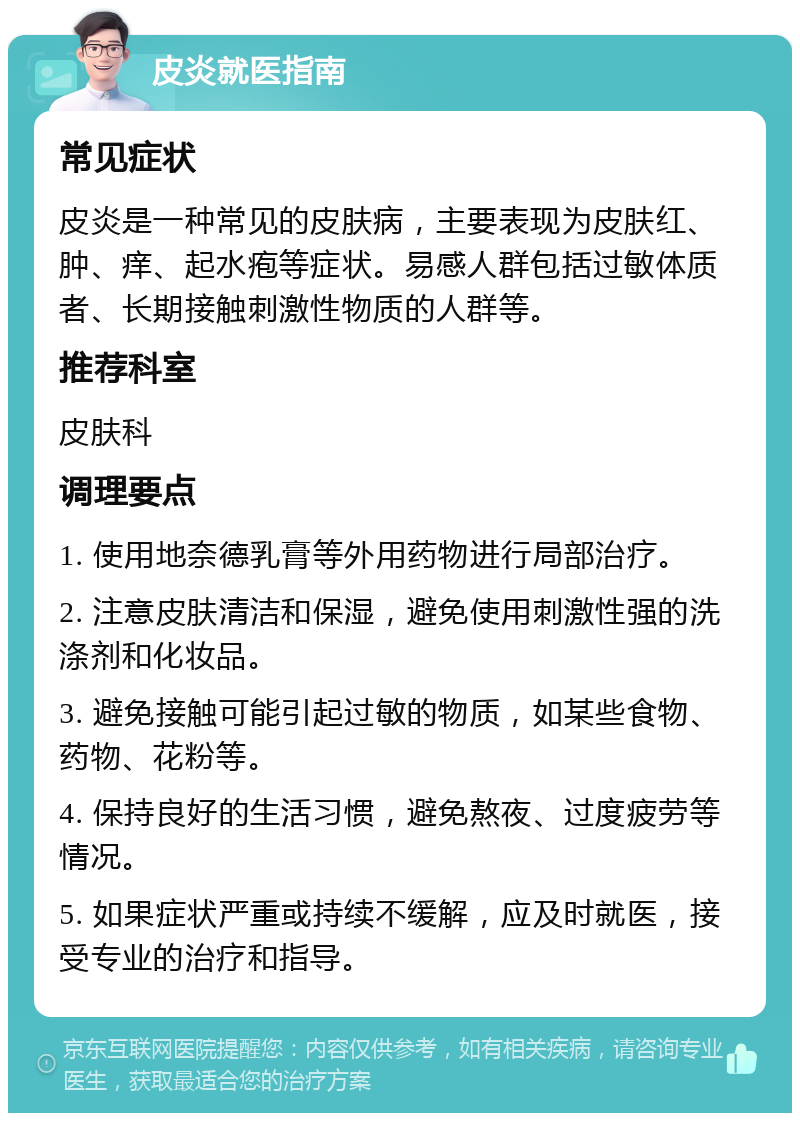 皮炎就医指南 常见症状 皮炎是一种常见的皮肤病，主要表现为皮肤红、肿、痒、起水疱等症状。易感人群包括过敏体质者、长期接触刺激性物质的人群等。 推荐科室 皮肤科 调理要点 1. 使用地奈德乳膏等外用药物进行局部治疗。 2. 注意皮肤清洁和保湿，避免使用刺激性强的洗涤剂和化妆品。 3. 避免接触可能引起过敏的物质，如某些食物、药物、花粉等。 4. 保持良好的生活习惯，避免熬夜、过度疲劳等情况。 5. 如果症状严重或持续不缓解，应及时就医，接受专业的治疗和指导。