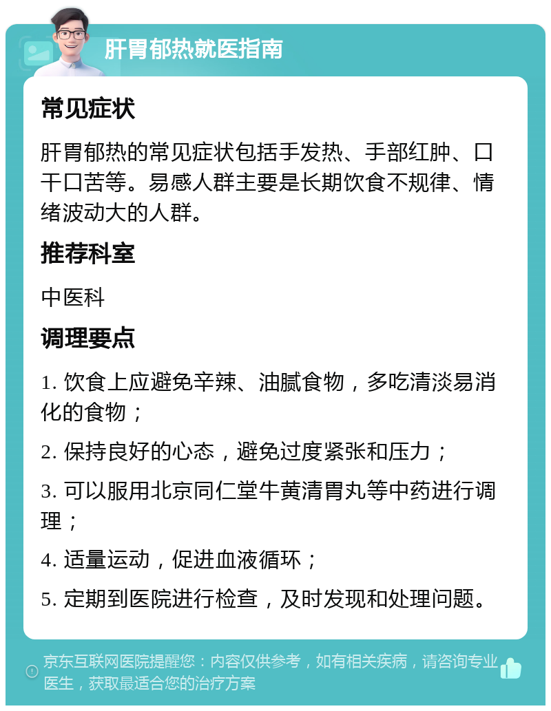 肝胃郁热就医指南 常见症状 肝胃郁热的常见症状包括手发热、手部红肿、口干口苦等。易感人群主要是长期饮食不规律、情绪波动大的人群。 推荐科室 中医科 调理要点 1. 饮食上应避免辛辣、油腻食物，多吃清淡易消化的食物； 2. 保持良好的心态，避免过度紧张和压力； 3. 可以服用北京同仁堂牛黄清胃丸等中药进行调理； 4. 适量运动，促进血液循环； 5. 定期到医院进行检查，及时发现和处理问题。