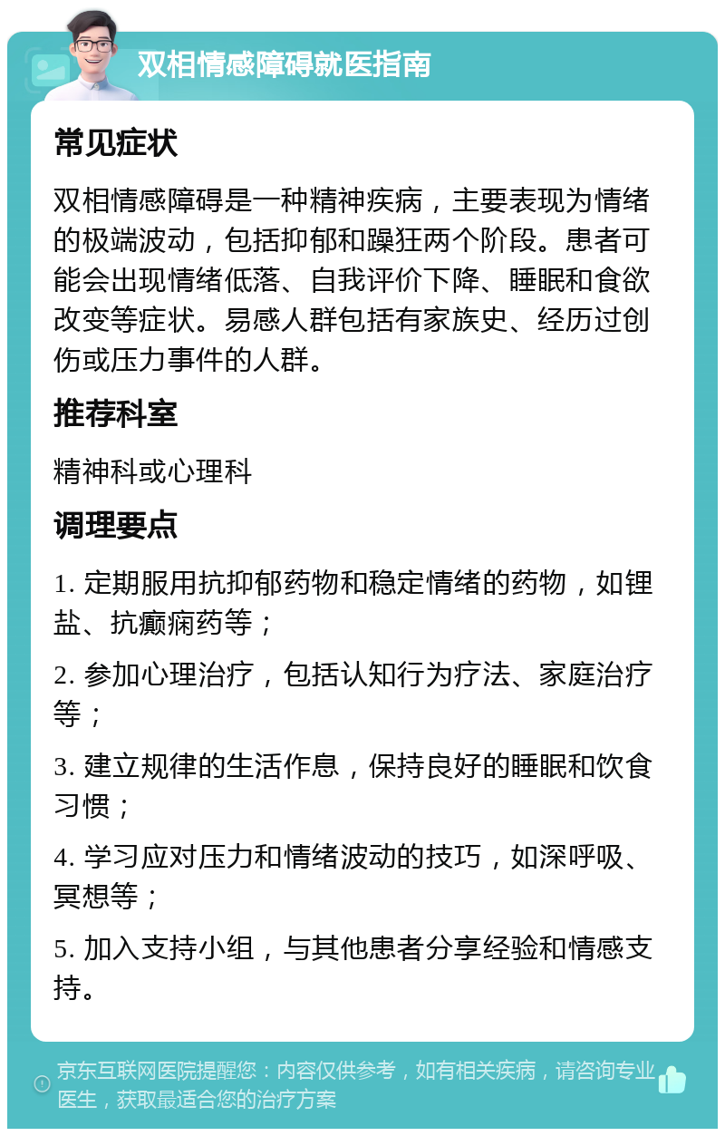 双相情感障碍就医指南 常见症状 双相情感障碍是一种精神疾病，主要表现为情绪的极端波动，包括抑郁和躁狂两个阶段。患者可能会出现情绪低落、自我评价下降、睡眠和食欲改变等症状。易感人群包括有家族史、经历过创伤或压力事件的人群。 推荐科室 精神科或心理科 调理要点 1. 定期服用抗抑郁药物和稳定情绪的药物，如锂盐、抗癫痫药等； 2. 参加心理治疗，包括认知行为疗法、家庭治疗等； 3. 建立规律的生活作息，保持良好的睡眠和饮食习惯； 4. 学习应对压力和情绪波动的技巧，如深呼吸、冥想等； 5. 加入支持小组，与其他患者分享经验和情感支持。