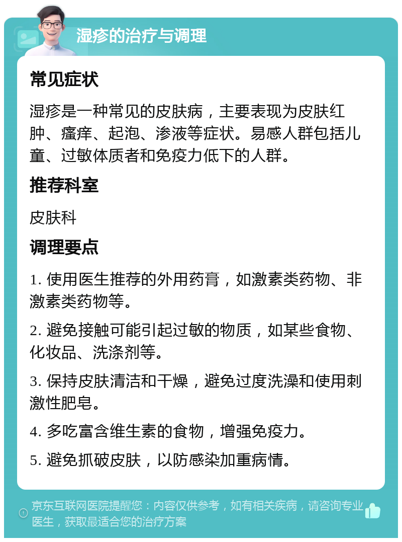 湿疹的治疗与调理 常见症状 湿疹是一种常见的皮肤病，主要表现为皮肤红肿、瘙痒、起泡、渗液等症状。易感人群包括儿童、过敏体质者和免疫力低下的人群。 推荐科室 皮肤科 调理要点 1. 使用医生推荐的外用药膏，如激素类药物、非激素类药物等。 2. 避免接触可能引起过敏的物质，如某些食物、化妆品、洗涤剂等。 3. 保持皮肤清洁和干燥，避免过度洗澡和使用刺激性肥皂。 4. 多吃富含维生素的食物，增强免疫力。 5. 避免抓破皮肤，以防感染加重病情。