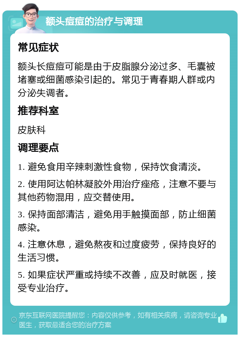 额头痘痘的治疗与调理 常见症状 额头长痘痘可能是由于皮脂腺分泌过多、毛囊被堵塞或细菌感染引起的。常见于青春期人群或内分泌失调者。 推荐科室 皮肤科 调理要点 1. 避免食用辛辣刺激性食物，保持饮食清淡。 2. 使用阿达帕林凝胶外用治疗痤疮，注意不要与其他药物混用，应交替使用。 3. 保持面部清洁，避免用手触摸面部，防止细菌感染。 4. 注意休息，避免熬夜和过度疲劳，保持良好的生活习惯。 5. 如果症状严重或持续不改善，应及时就医，接受专业治疗。