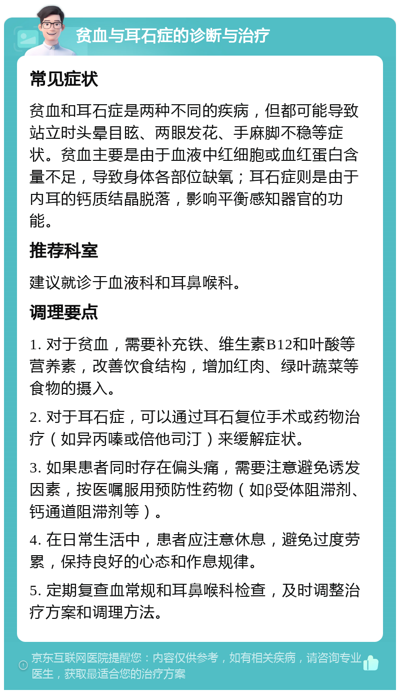 贫血与耳石症的诊断与治疗 常见症状 贫血和耳石症是两种不同的疾病，但都可能导致站立时头晕目眩、两眼发花、手麻脚不稳等症状。贫血主要是由于血液中红细胞或血红蛋白含量不足，导致身体各部位缺氧；耳石症则是由于内耳的钙质结晶脱落，影响平衡感知器官的功能。 推荐科室 建议就诊于血液科和耳鼻喉科。 调理要点 1. 对于贫血，需要补充铁、维生素B12和叶酸等营养素，改善饮食结构，增加红肉、绿叶蔬菜等食物的摄入。 2. 对于耳石症，可以通过耳石复位手术或药物治疗（如异丙嗪或倍他司汀）来缓解症状。 3. 如果患者同时存在偏头痛，需要注意避免诱发因素，按医嘱服用预防性药物（如β受体阻滞剂、钙通道阻滞剂等）。 4. 在日常生活中，患者应注意休息，避免过度劳累，保持良好的心态和作息规律。 5. 定期复查血常规和耳鼻喉科检查，及时调整治疗方案和调理方法。