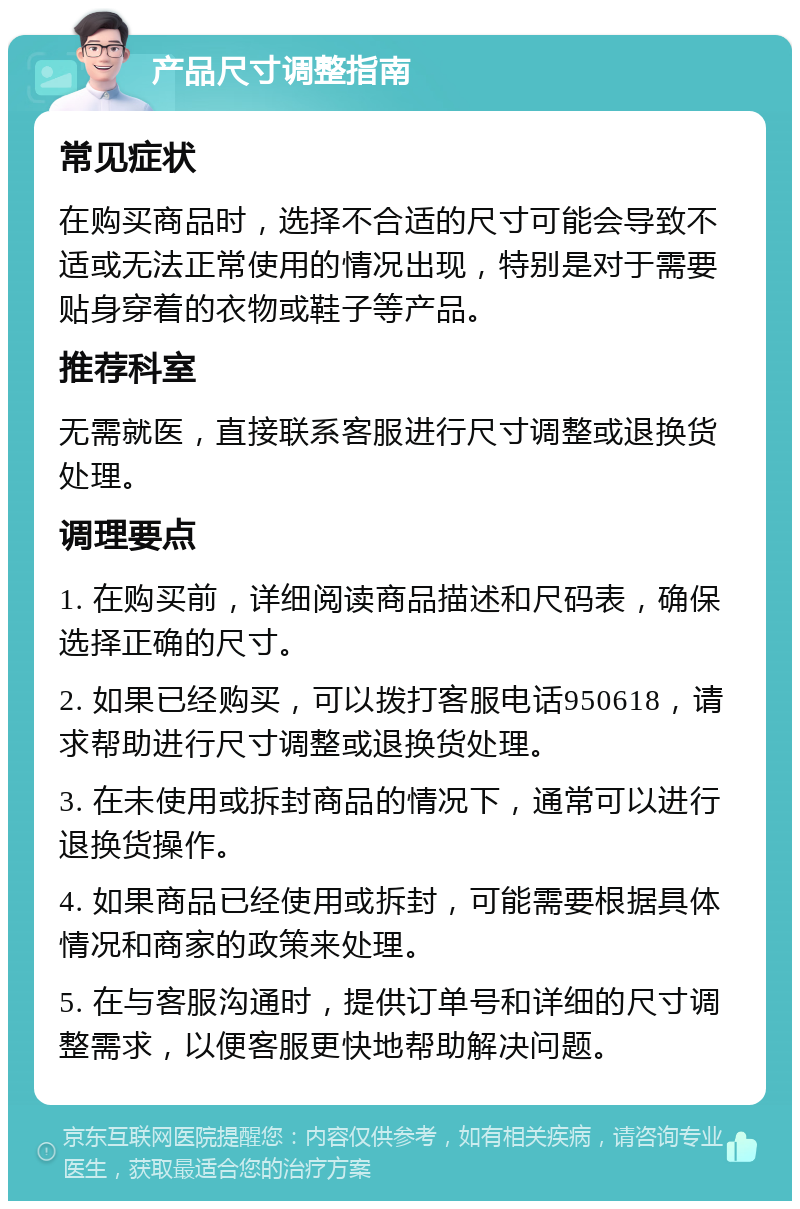 产品尺寸调整指南 常见症状 在购买商品时，选择不合适的尺寸可能会导致不适或无法正常使用的情况出现，特别是对于需要贴身穿着的衣物或鞋子等产品。 推荐科室 无需就医，直接联系客服进行尺寸调整或退换货处理。 调理要点 1. 在购买前，详细阅读商品描述和尺码表，确保选择正确的尺寸。 2. 如果已经购买，可以拨打客服电话950618，请求帮助进行尺寸调整或退换货处理。 3. 在未使用或拆封商品的情况下，通常可以进行退换货操作。 4. 如果商品已经使用或拆封，可能需要根据具体情况和商家的政策来处理。 5. 在与客服沟通时，提供订单号和详细的尺寸调整需求，以便客服更快地帮助解决问题。