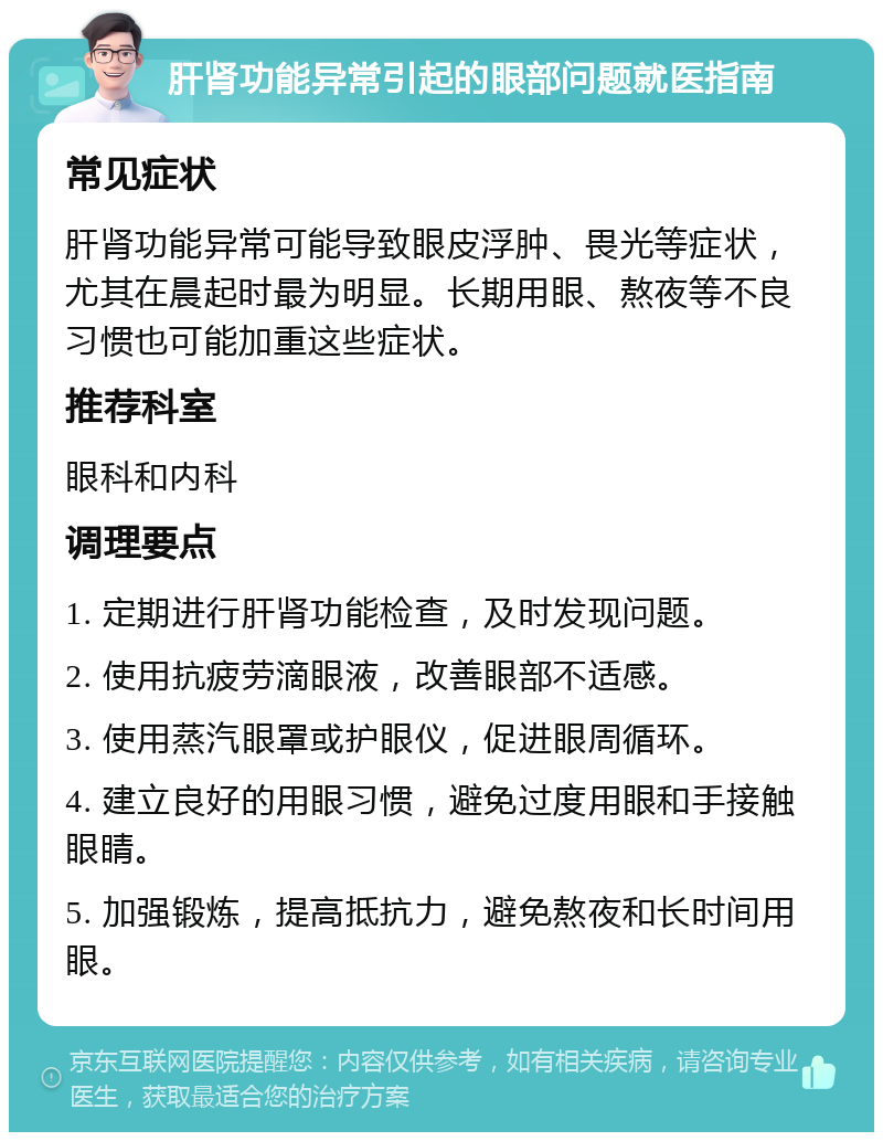 肝肾功能异常引起的眼部问题就医指南 常见症状 肝肾功能异常可能导致眼皮浮肿、畏光等症状，尤其在晨起时最为明显。长期用眼、熬夜等不良习惯也可能加重这些症状。 推荐科室 眼科和内科 调理要点 1. 定期进行肝肾功能检查，及时发现问题。 2. 使用抗疲劳滴眼液，改善眼部不适感。 3. 使用蒸汽眼罩或护眼仪，促进眼周循环。 4. 建立良好的用眼习惯，避免过度用眼和手接触眼睛。 5. 加强锻炼，提高抵抗力，避免熬夜和长时间用眼。