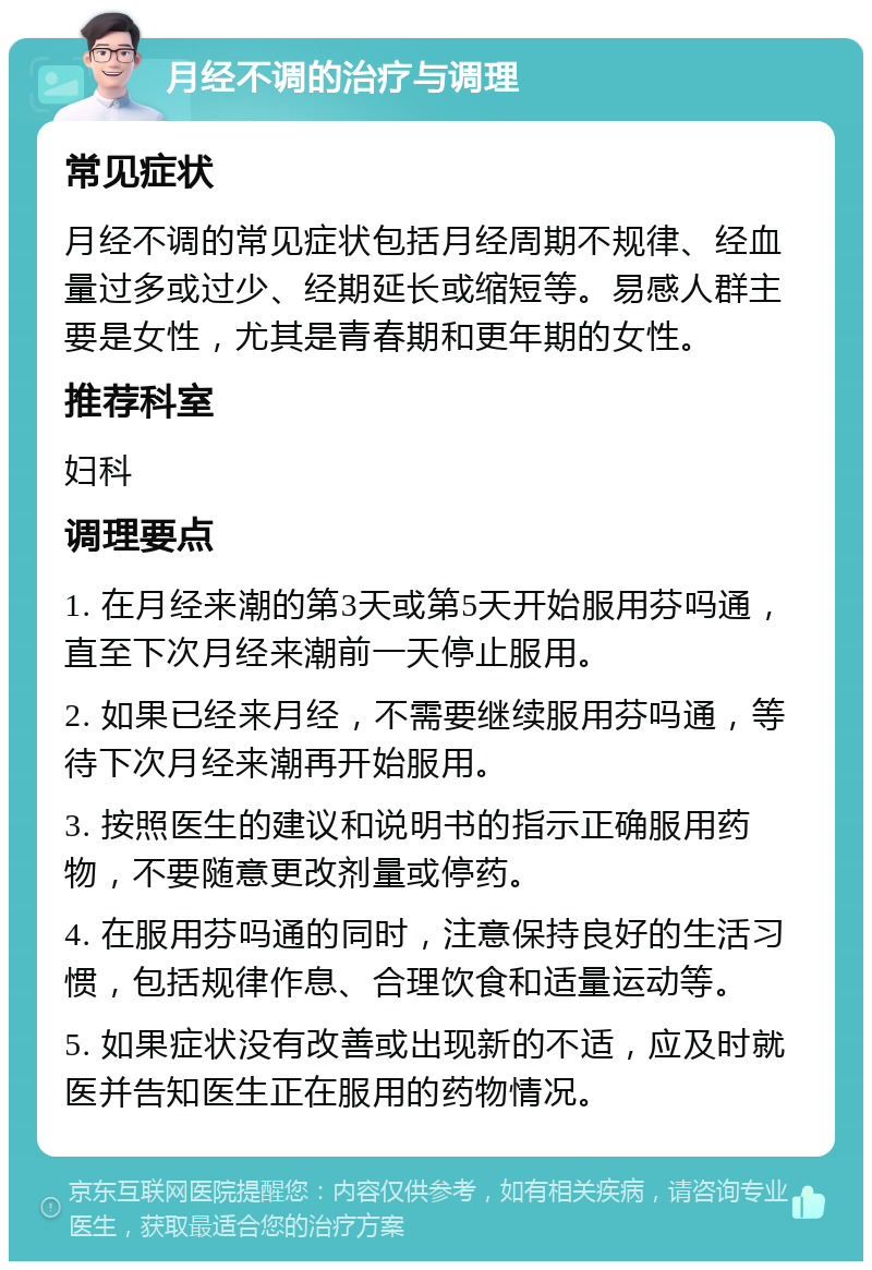 月经不调的治疗与调理 常见症状 月经不调的常见症状包括月经周期不规律、经血量过多或过少、经期延长或缩短等。易感人群主要是女性，尤其是青春期和更年期的女性。 推荐科室 妇科 调理要点 1. 在月经来潮的第3天或第5天开始服用芬吗通，直至下次月经来潮前一天停止服用。 2. 如果已经来月经，不需要继续服用芬吗通，等待下次月经来潮再开始服用。 3. 按照医生的建议和说明书的指示正确服用药物，不要随意更改剂量或停药。 4. 在服用芬吗通的同时，注意保持良好的生活习惯，包括规律作息、合理饮食和适量运动等。 5. 如果症状没有改善或出现新的不适，应及时就医并告知医生正在服用的药物情况。