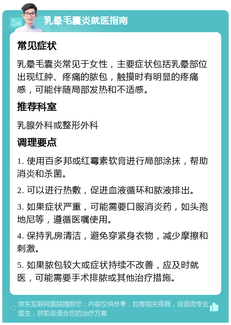 乳晕毛囊炎就医指南 常见症状 乳晕毛囊炎常见于女性，主要症状包括乳晕部位出现红肿、疼痛的脓包，触摸时有明显的疼痛感，可能伴随局部发热和不适感。 推荐科室 乳腺外科或整形外科 调理要点 1. 使用百多邦或红霉素软膏进行局部涂抹，帮助消炎和杀菌。 2. 可以进行热敷，促进血液循环和脓液排出。 3. 如果症状严重，可能需要口服消炎药，如头孢地尼等，遵循医嘱使用。 4. 保持乳房清洁，避免穿紧身衣物，减少摩擦和刺激。 5. 如果脓包较大或症状持续不改善，应及时就医，可能需要手术排脓或其他治疗措施。