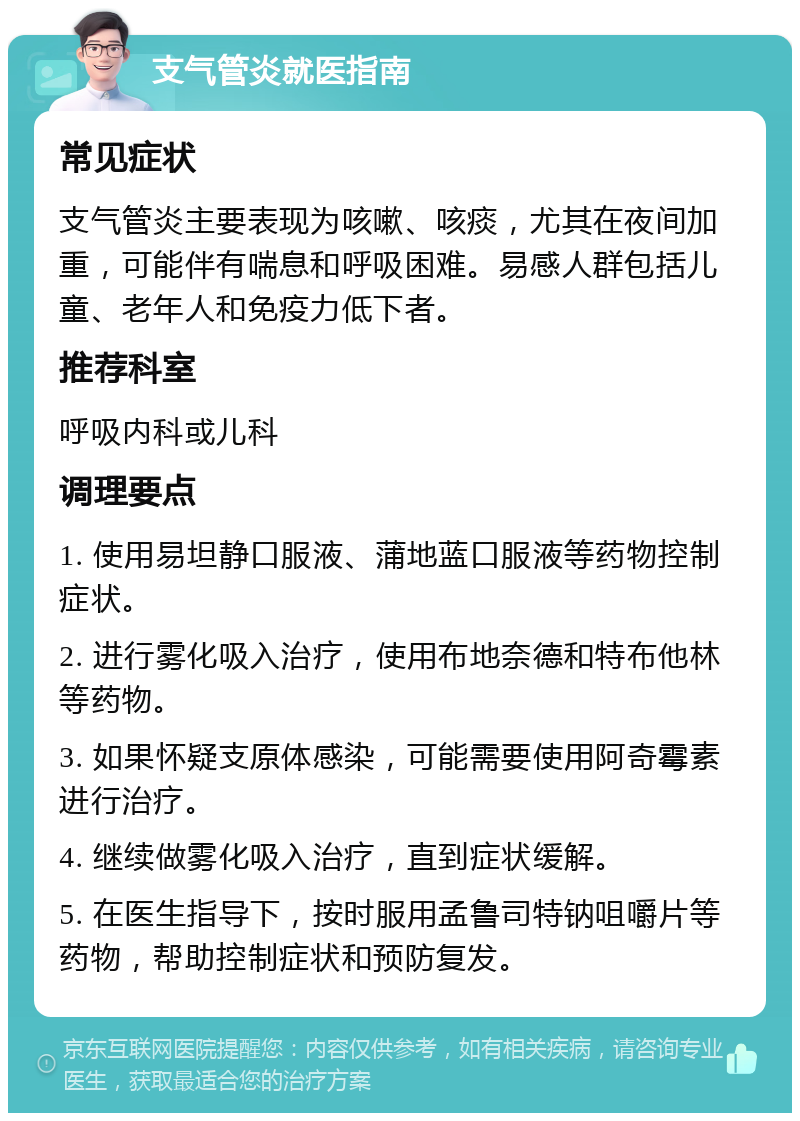 支气管炎就医指南 常见症状 支气管炎主要表现为咳嗽、咳痰，尤其在夜间加重，可能伴有喘息和呼吸困难。易感人群包括儿童、老年人和免疫力低下者。 推荐科室 呼吸内科或儿科 调理要点 1. 使用易坦静口服液、蒲地蓝口服液等药物控制症状。 2. 进行雾化吸入治疗，使用布地奈德和特布他林等药物。 3. 如果怀疑支原体感染，可能需要使用阿奇霉素进行治疗。 4. 继续做雾化吸入治疗，直到症状缓解。 5. 在医生指导下，按时服用孟鲁司特钠咀嚼片等药物，帮助控制症状和预防复发。