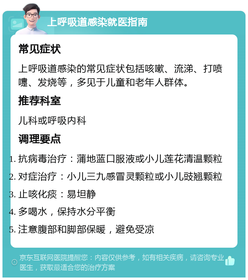 上呼吸道感染就医指南 常见症状 上呼吸道感染的常见症状包括咳嗽、流涕、打喷嚏、发烧等，多见于儿童和老年人群体。 推荐科室 儿科或呼吸内科 调理要点 抗病毒治疗：蒲地蓝口服液或小儿莲花清温颗粒 对症治疗：小儿三九感冒灵颗粒或小儿豉翘颗粒 止咳化痰：易坦静 多喝水，保持水分平衡 注意腹部和脚部保暖，避免受凉