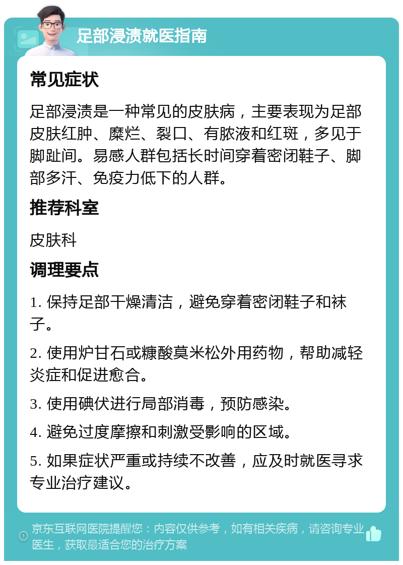 足部浸渍就医指南 常见症状 足部浸渍是一种常见的皮肤病，主要表现为足部皮肤红肿、糜烂、裂口、有脓液和红斑，多见于脚趾间。易感人群包括长时间穿着密闭鞋子、脚部多汗、免疫力低下的人群。 推荐科室 皮肤科 调理要点 1. 保持足部干燥清洁，避免穿着密闭鞋子和袜子。 2. 使用炉甘石或糠酸莫米松外用药物，帮助减轻炎症和促进愈合。 3. 使用碘伏进行局部消毒，预防感染。 4. 避免过度摩擦和刺激受影响的区域。 5. 如果症状严重或持续不改善，应及时就医寻求专业治疗建议。