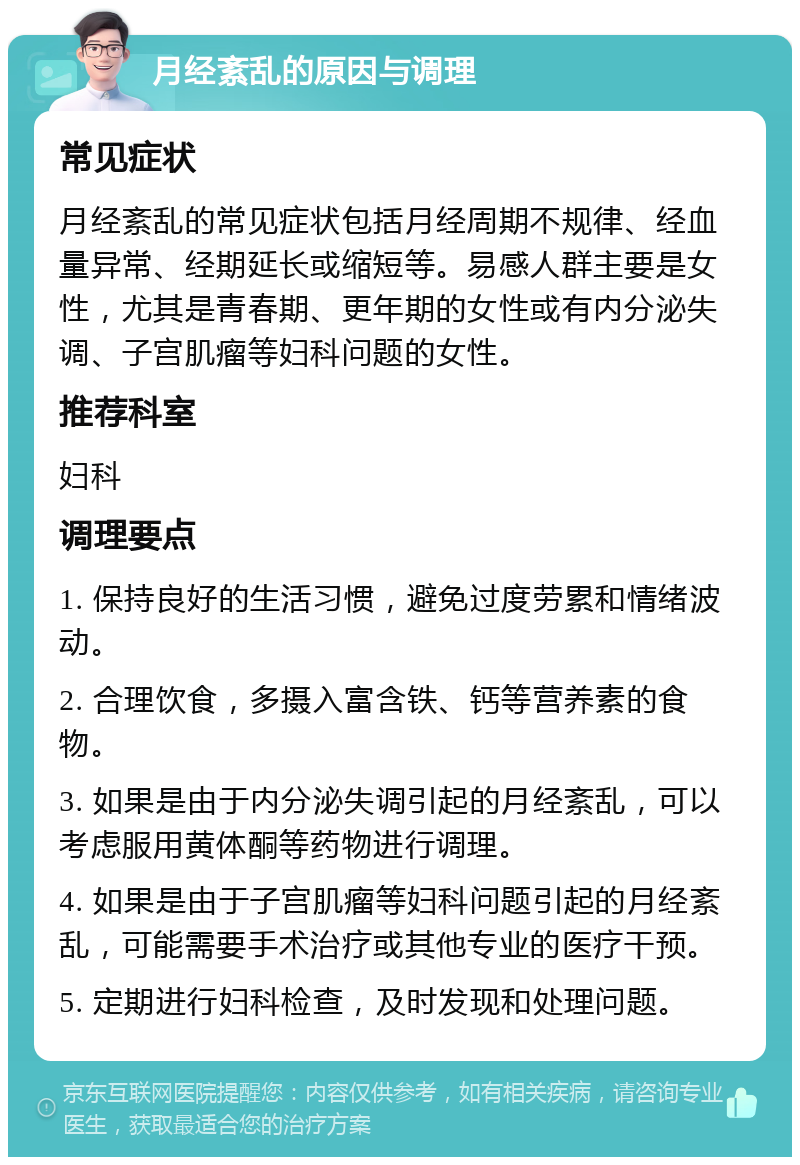 月经紊乱的原因与调理 常见症状 月经紊乱的常见症状包括月经周期不规律、经血量异常、经期延长或缩短等。易感人群主要是女性，尤其是青春期、更年期的女性或有内分泌失调、子宫肌瘤等妇科问题的女性。 推荐科室 妇科 调理要点 1. 保持良好的生活习惯，避免过度劳累和情绪波动。 2. 合理饮食，多摄入富含铁、钙等营养素的食物。 3. 如果是由于内分泌失调引起的月经紊乱，可以考虑服用黄体酮等药物进行调理。 4. 如果是由于子宫肌瘤等妇科问题引起的月经紊乱，可能需要手术治疗或其他专业的医疗干预。 5. 定期进行妇科检查，及时发现和处理问题。