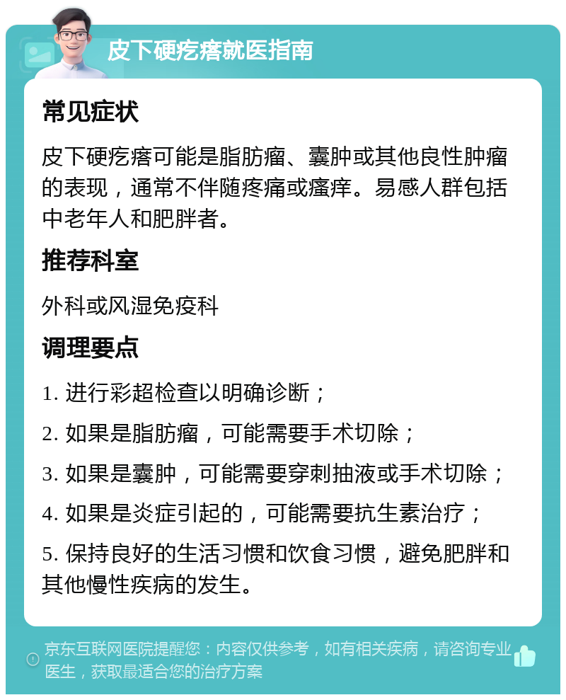 皮下硬疙瘩就医指南 常见症状 皮下硬疙瘩可能是脂肪瘤、囊肿或其他良性肿瘤的表现，通常不伴随疼痛或瘙痒。易感人群包括中老年人和肥胖者。 推荐科室 外科或风湿免疫科 调理要点 1. 进行彩超检查以明确诊断； 2. 如果是脂肪瘤，可能需要手术切除； 3. 如果是囊肿，可能需要穿刺抽液或手术切除； 4. 如果是炎症引起的，可能需要抗生素治疗； 5. 保持良好的生活习惯和饮食习惯，避免肥胖和其他慢性疾病的发生。