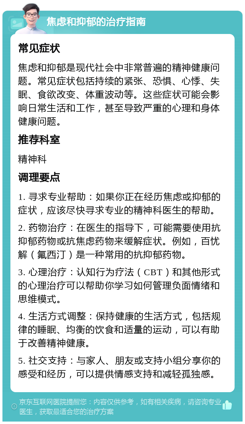 焦虑和抑郁的治疗指南 常见症状 焦虑和抑郁是现代社会中非常普遍的精神健康问题。常见症状包括持续的紧张、恐惧、心悸、失眠、食欲改变、体重波动等。这些症状可能会影响日常生活和工作，甚至导致严重的心理和身体健康问题。 推荐科室 精神科 调理要点 1. 寻求专业帮助：如果你正在经历焦虑或抑郁的症状，应该尽快寻求专业的精神科医生的帮助。 2. 药物治疗：在医生的指导下，可能需要使用抗抑郁药物或抗焦虑药物来缓解症状。例如，百忧解（氟西汀）是一种常用的抗抑郁药物。 3. 心理治疗：认知行为疗法（CBT）和其他形式的心理治疗可以帮助你学习如何管理负面情绪和思维模式。 4. 生活方式调整：保持健康的生活方式，包括规律的睡眠、均衡的饮食和适量的运动，可以有助于改善精神健康。 5. 社交支持：与家人、朋友或支持小组分享你的感受和经历，可以提供情感支持和减轻孤独感。