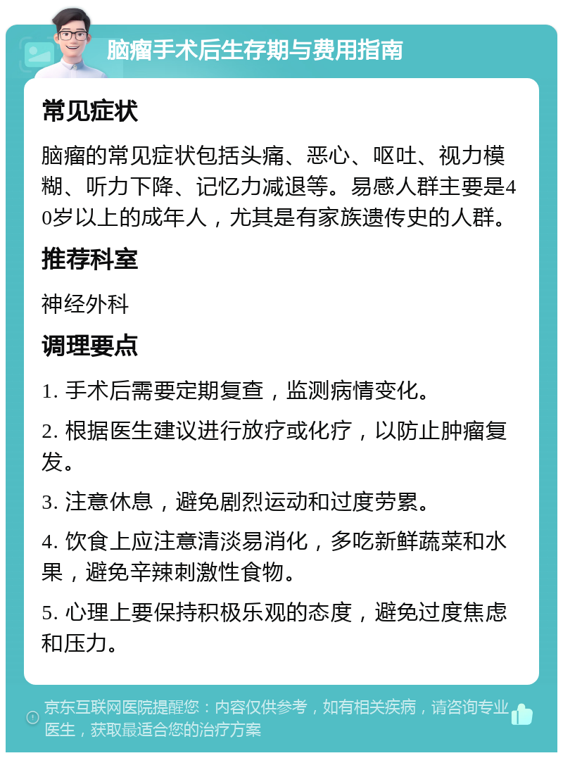 脑瘤手术后生存期与费用指南 常见症状 脑瘤的常见症状包括头痛、恶心、呕吐、视力模糊、听力下降、记忆力减退等。易感人群主要是40岁以上的成年人，尤其是有家族遗传史的人群。 推荐科室 神经外科 调理要点 1. 手术后需要定期复查，监测病情变化。 2. 根据医生建议进行放疗或化疗，以防止肿瘤复发。 3. 注意休息，避免剧烈运动和过度劳累。 4. 饮食上应注意清淡易消化，多吃新鲜蔬菜和水果，避免辛辣刺激性食物。 5. 心理上要保持积极乐观的态度，避免过度焦虑和压力。