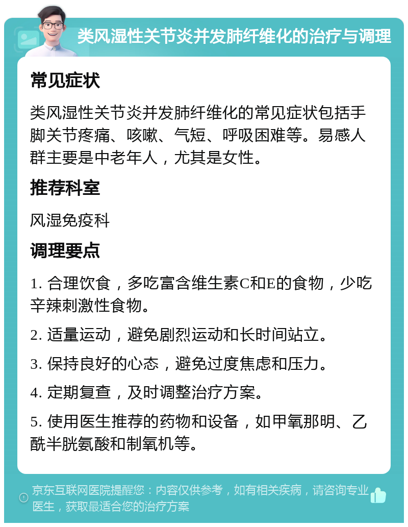 类风湿性关节炎并发肺纤维化的治疗与调理 常见症状 类风湿性关节炎并发肺纤维化的常见症状包括手脚关节疼痛、咳嗽、气短、呼吸困难等。易感人群主要是中老年人，尤其是女性。 推荐科室 风湿免疫科 调理要点 1. 合理饮食，多吃富含维生素C和E的食物，少吃辛辣刺激性食物。 2. 适量运动，避免剧烈运动和长时间站立。 3. 保持良好的心态，避免过度焦虑和压力。 4. 定期复查，及时调整治疗方案。 5. 使用医生推荐的药物和设备，如甲氧那明、乙酰半胱氨酸和制氧机等。