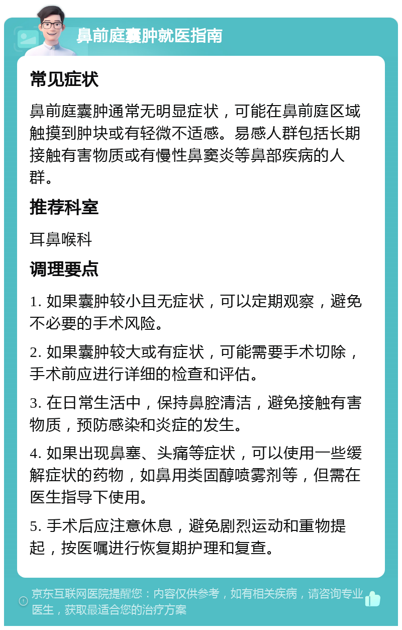 鼻前庭囊肿就医指南 常见症状 鼻前庭囊肿通常无明显症状，可能在鼻前庭区域触摸到肿块或有轻微不适感。易感人群包括长期接触有害物质或有慢性鼻窦炎等鼻部疾病的人群。 推荐科室 耳鼻喉科 调理要点 1. 如果囊肿较小且无症状，可以定期观察，避免不必要的手术风险。 2. 如果囊肿较大或有症状，可能需要手术切除，手术前应进行详细的检查和评估。 3. 在日常生活中，保持鼻腔清洁，避免接触有害物质，预防感染和炎症的发生。 4. 如果出现鼻塞、头痛等症状，可以使用一些缓解症状的药物，如鼻用类固醇喷雾剂等，但需在医生指导下使用。 5. 手术后应注意休息，避免剧烈运动和重物提起，按医嘱进行恢复期护理和复查。