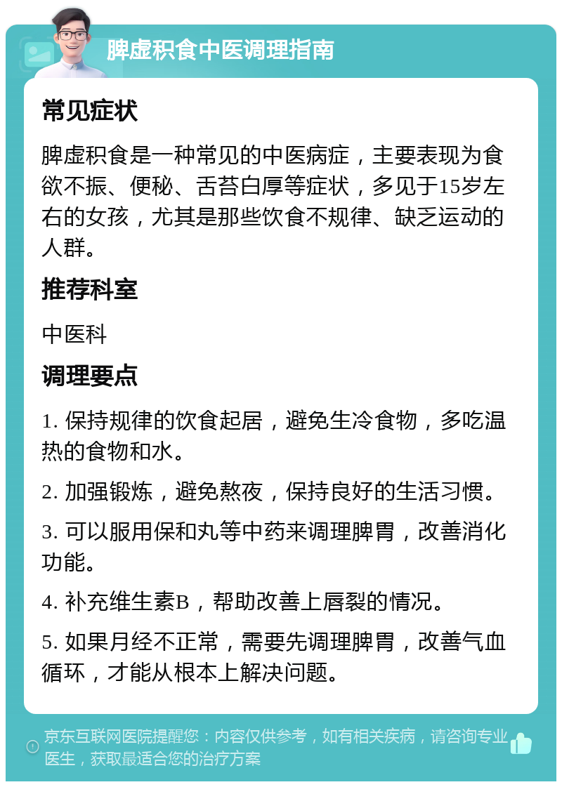 脾虚积食中医调理指南 常见症状 脾虚积食是一种常见的中医病症，主要表现为食欲不振、便秘、舌苔白厚等症状，多见于15岁左右的女孩，尤其是那些饮食不规律、缺乏运动的人群。 推荐科室 中医科 调理要点 1. 保持规律的饮食起居，避免生冷食物，多吃温热的食物和水。 2. 加强锻炼，避免熬夜，保持良好的生活习惯。 3. 可以服用保和丸等中药来调理脾胃，改善消化功能。 4. 补充维生素B，帮助改善上唇裂的情况。 5. 如果月经不正常，需要先调理脾胃，改善气血循环，才能从根本上解决问题。