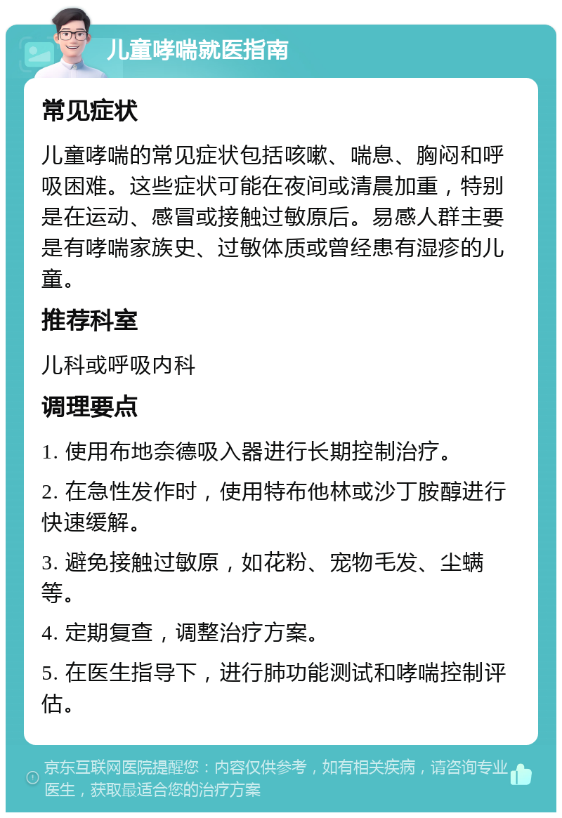 儿童哮喘就医指南 常见症状 儿童哮喘的常见症状包括咳嗽、喘息、胸闷和呼吸困难。这些症状可能在夜间或清晨加重，特别是在运动、感冒或接触过敏原后。易感人群主要是有哮喘家族史、过敏体质或曾经患有湿疹的儿童。 推荐科室 儿科或呼吸内科 调理要点 1. 使用布地奈德吸入器进行长期控制治疗。 2. 在急性发作时，使用特布他林或沙丁胺醇进行快速缓解。 3. 避免接触过敏原，如花粉、宠物毛发、尘螨等。 4. 定期复查，调整治疗方案。 5. 在医生指导下，进行肺功能测试和哮喘控制评估。