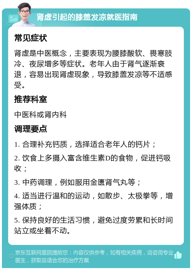 肾虚引起的膝盖发凉就医指南 常见症状 肾虚是中医概念，主要表现为腰膝酸软、畏寒肢冷、夜尿增多等症状。老年人由于肾气逐渐衰退，容易出现肾虚现象，导致膝盖发凉等不适感受。 推荐科室 中医科或肾内科 调理要点 1. 合理补充钙质，选择适合老年人的钙片； 2. 饮食上多摄入富含维生素D的食物，促进钙吸收； 3. 中药调理，例如服用金匮肾气丸等； 4. 适当进行温和的运动，如散步、太极拳等，增强体质； 5. 保持良好的生活习惯，避免过度劳累和长时间站立或坐着不动。