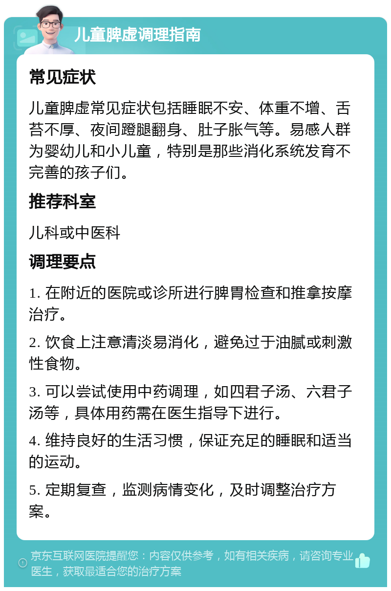 儿童脾虚调理指南 常见症状 儿童脾虚常见症状包括睡眠不安、体重不增、舌苔不厚、夜间蹬腿翻身、肚子胀气等。易感人群为婴幼儿和小儿童，特别是那些消化系统发育不完善的孩子们。 推荐科室 儿科或中医科 调理要点 1. 在附近的医院或诊所进行脾胃检查和推拿按摩治疗。 2. 饮食上注意清淡易消化，避免过于油腻或刺激性食物。 3. 可以尝试使用中药调理，如四君子汤、六君子汤等，具体用药需在医生指导下进行。 4. 维持良好的生活习惯，保证充足的睡眠和适当的运动。 5. 定期复查，监测病情变化，及时调整治疗方案。