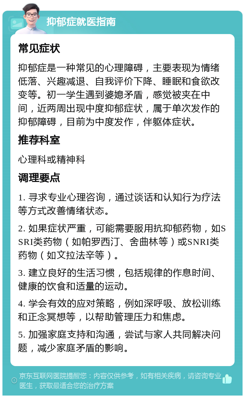 抑郁症就医指南 常见症状 抑郁症是一种常见的心理障碍，主要表现为情绪低落、兴趣减退、自我评价下降、睡眠和食欲改变等。初一学生遇到婆媳矛盾，感觉被夹在中间，近两周出现中度抑郁症状，属于单次发作的抑郁障碍，目前为中度发作，伴躯体症状。 推荐科室 心理科或精神科 调理要点 1. 寻求专业心理咨询，通过谈话和认知行为疗法等方式改善情绪状态。 2. 如果症状严重，可能需要服用抗抑郁药物，如SSRI类药物（如帕罗西汀、舍曲林等）或SNRI类药物（如文拉法辛等）。 3. 建立良好的生活习惯，包括规律的作息时间、健康的饮食和适量的运动。 4. 学会有效的应对策略，例如深呼吸、放松训练和正念冥想等，以帮助管理压力和焦虑。 5. 加强家庭支持和沟通，尝试与家人共同解决问题，减少家庭矛盾的影响。