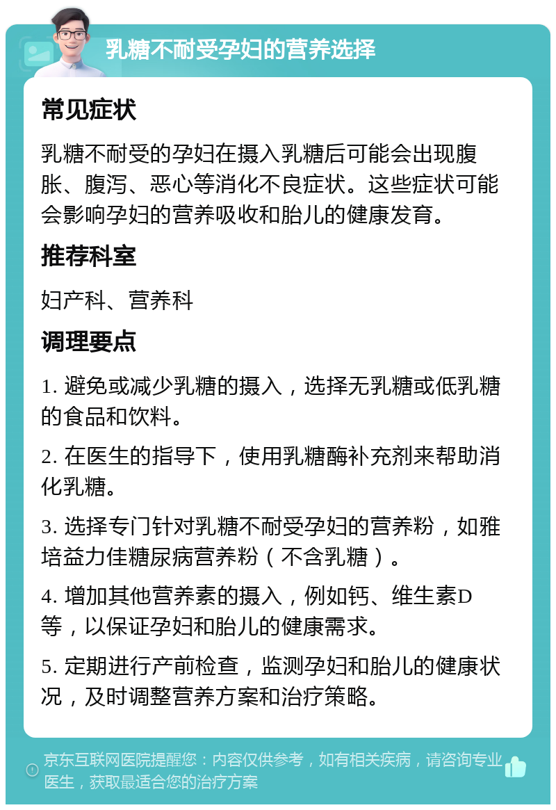 乳糖不耐受孕妇的营养选择 常见症状 乳糖不耐受的孕妇在摄入乳糖后可能会出现腹胀、腹泻、恶心等消化不良症状。这些症状可能会影响孕妇的营养吸收和胎儿的健康发育。 推荐科室 妇产科、营养科 调理要点 1. 避免或减少乳糖的摄入，选择无乳糖或低乳糖的食品和饮料。 2. 在医生的指导下，使用乳糖酶补充剂来帮助消化乳糖。 3. 选择专门针对乳糖不耐受孕妇的营养粉，如雅培益力佳糖尿病营养粉（不含乳糖）。 4. 增加其他营养素的摄入，例如钙、维生素D等，以保证孕妇和胎儿的健康需求。 5. 定期进行产前检查，监测孕妇和胎儿的健康状况，及时调整营养方案和治疗策略。