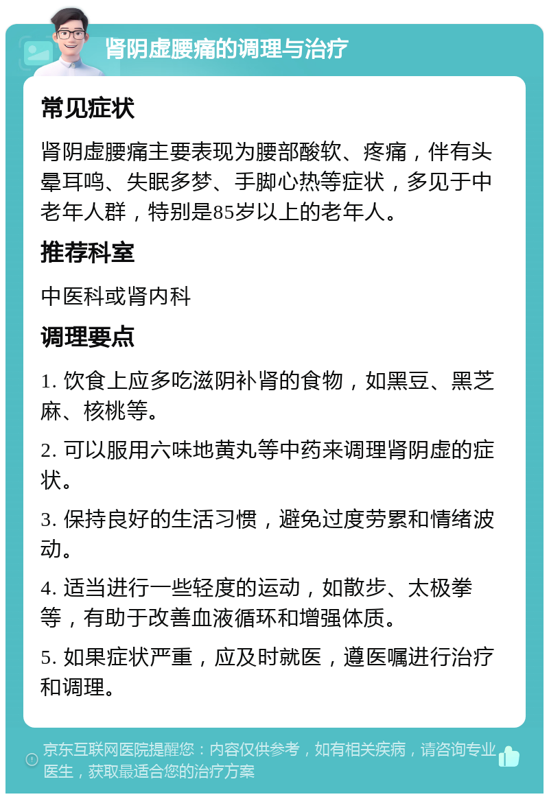 肾阴虚腰痛的调理与治疗 常见症状 肾阴虚腰痛主要表现为腰部酸软、疼痛，伴有头晕耳鸣、失眠多梦、手脚心热等症状，多见于中老年人群，特别是85岁以上的老年人。 推荐科室 中医科或肾内科 调理要点 1. 饮食上应多吃滋阴补肾的食物，如黑豆、黑芝麻、核桃等。 2. 可以服用六味地黄丸等中药来调理肾阴虚的症状。 3. 保持良好的生活习惯，避免过度劳累和情绪波动。 4. 适当进行一些轻度的运动，如散步、太极拳等，有助于改善血液循环和增强体质。 5. 如果症状严重，应及时就医，遵医嘱进行治疗和调理。