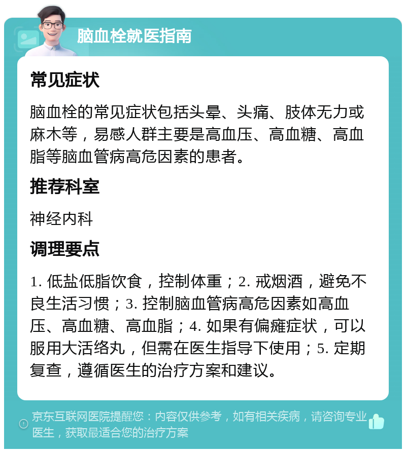 脑血栓就医指南 常见症状 脑血栓的常见症状包括头晕、头痛、肢体无力或麻木等，易感人群主要是高血压、高血糖、高血脂等脑血管病高危因素的患者。 推荐科室 神经内科 调理要点 1. 低盐低脂饮食，控制体重；2. 戒烟酒，避免不良生活习惯；3. 控制脑血管病高危因素如高血压、高血糖、高血脂；4. 如果有偏瘫症状，可以服用大活络丸，但需在医生指导下使用；5. 定期复查，遵循医生的治疗方案和建议。