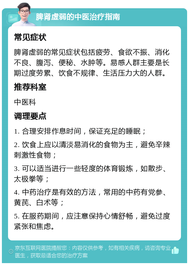 脾肾虚弱的中医治疗指南 常见症状 脾肾虚弱的常见症状包括疲劳、食欲不振、消化不良、腹泻、便秘、水肿等。易感人群主要是长期过度劳累、饮食不规律、生活压力大的人群。 推荐科室 中医科 调理要点 1. 合理安排作息时间，保证充足的睡眠； 2. 饮食上应以清淡易消化的食物为主，避免辛辣刺激性食物； 3. 可以适当进行一些轻度的体育锻炼，如散步、太极拳等； 4. 中药治疗是有效的方法，常用的中药有党参、黄芪、白术等； 5. 在服药期间，应注意保持心情舒畅，避免过度紧张和焦虑。