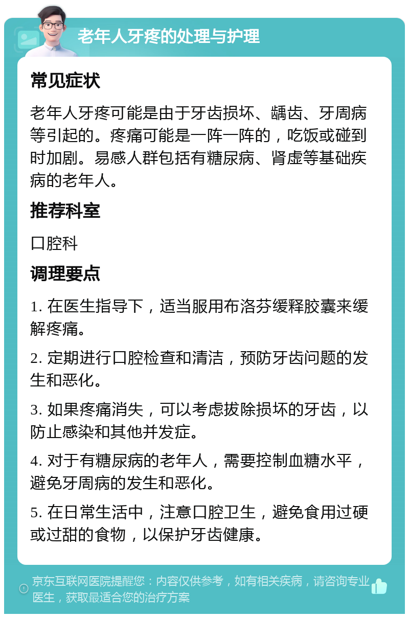 老年人牙疼的处理与护理 常见症状 老年人牙疼可能是由于牙齿损坏、龋齿、牙周病等引起的。疼痛可能是一阵一阵的，吃饭或碰到时加剧。易感人群包括有糖尿病、肾虚等基础疾病的老年人。 推荐科室 口腔科 调理要点 1. 在医生指导下，适当服用布洛芬缓释胶囊来缓解疼痛。 2. 定期进行口腔检查和清洁，预防牙齿问题的发生和恶化。 3. 如果疼痛消失，可以考虑拔除损坏的牙齿，以防止感染和其他并发症。 4. 对于有糖尿病的老年人，需要控制血糖水平，避免牙周病的发生和恶化。 5. 在日常生活中，注意口腔卫生，避免食用过硬或过甜的食物，以保护牙齿健康。