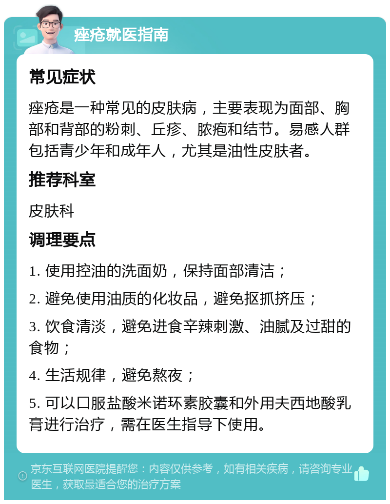 痤疮就医指南 常见症状 痤疮是一种常见的皮肤病，主要表现为面部、胸部和背部的粉刺、丘疹、脓疱和结节。易感人群包括青少年和成年人，尤其是油性皮肤者。 推荐科室 皮肤科 调理要点 1. 使用控油的洗面奶，保持面部清洁； 2. 避免使用油质的化妆品，避免抠抓挤压； 3. 饮食清淡，避免进食辛辣刺激、油腻及过甜的食物； 4. 生活规律，避免熬夜； 5. 可以口服盐酸米诺环素胶囊和外用夫西地酸乳膏进行治疗，需在医生指导下使用。