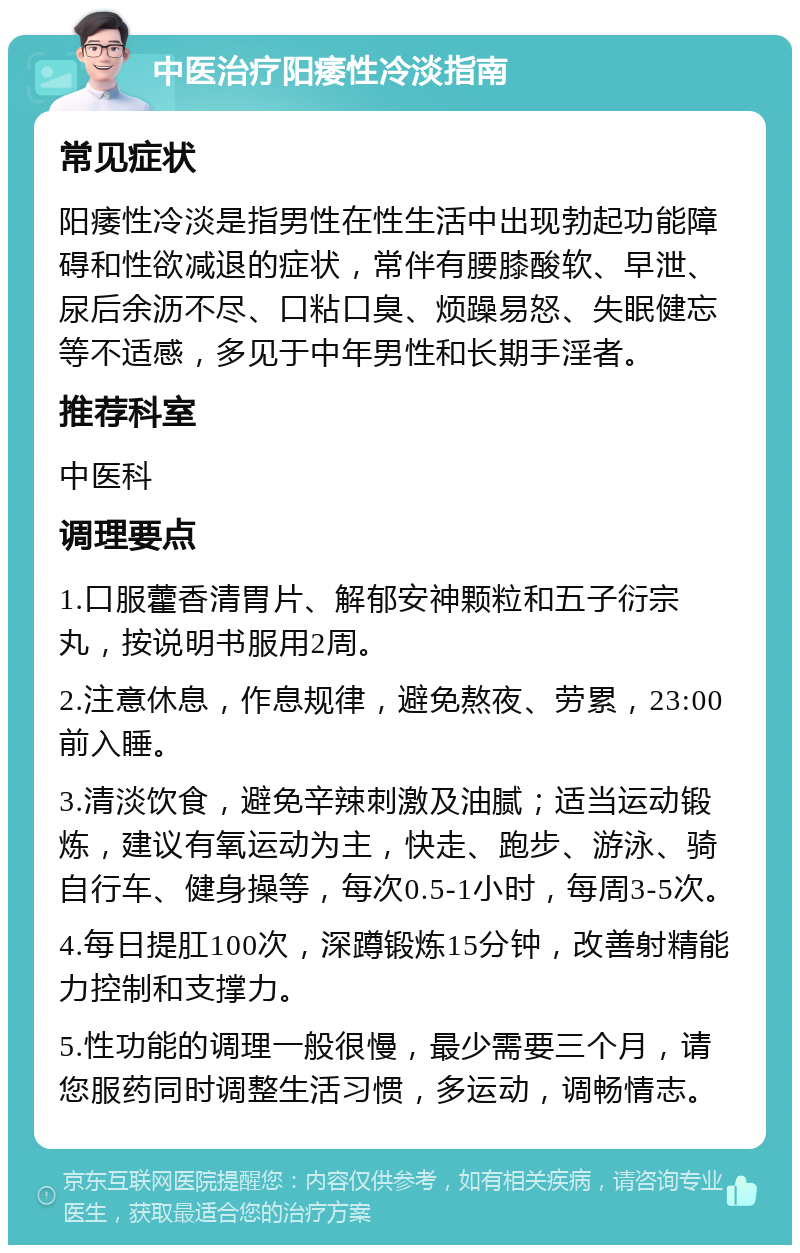 中医治疗阳痿性冷淡指南 常见症状 阳痿性冷淡是指男性在性生活中出现勃起功能障碍和性欲减退的症状，常伴有腰膝酸软、早泄、尿后余沥不尽、口粘口臭、烦躁易怒、失眠健忘等不适感，多见于中年男性和长期手淫者。 推荐科室 中医科 调理要点 1.口服藿香清胃片、解郁安神颗粒和五子衍宗丸，按说明书服用2周。 2.注意休息，作息规律，避免熬夜、劳累，23:00前入睡。 3.清淡饮食，避免辛辣刺激及油腻；适当运动锻炼，建议有氧运动为主，快走、跑步、游泳、骑自行车、健身操等，每次0.5-1小时，每周3-5次。 4.每日提肛100次，深蹲锻炼15分钟，改善射精能力控制和支撑力。 5.性功能的调理一般很慢，最少需要三个月，请您服药同时调整生活习惯，多运动，调畅情志。