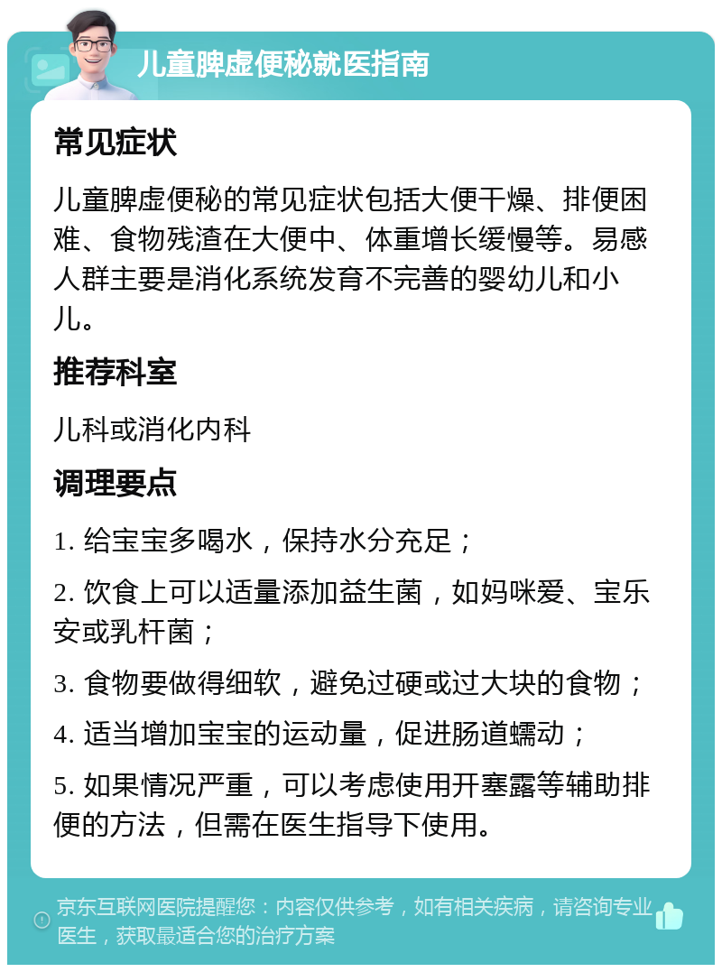 儿童脾虚便秘就医指南 常见症状 儿童脾虚便秘的常见症状包括大便干燥、排便困难、食物残渣在大便中、体重增长缓慢等。易感人群主要是消化系统发育不完善的婴幼儿和小儿。 推荐科室 儿科或消化内科 调理要点 1. 给宝宝多喝水，保持水分充足； 2. 饮食上可以适量添加益生菌，如妈咪爱、宝乐安或乳杆菌； 3. 食物要做得细软，避免过硬或过大块的食物； 4. 适当增加宝宝的运动量，促进肠道蠕动； 5. 如果情况严重，可以考虑使用开塞露等辅助排便的方法，但需在医生指导下使用。