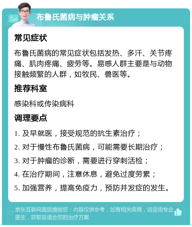 布鲁氏菌病与肿瘤关系 常见症状 布鲁氏菌病的常见症状包括发热、多汗、关节疼痛、肌肉疼痛、疲劳等。易感人群主要是与动物接触频繁的人群，如牧民、兽医等。 推荐科室 感染科或传染病科 调理要点 1. 及早就医，接受规范的抗生素治疗； 2. 对于慢性布鲁氏菌病，可能需要长期治疗； 3. 对于肿瘤的诊断，需要进行穿刺活检； 4. 在治疗期间，注意休息，避免过度劳累； 5. 加强营养，提高免疫力，预防并发症的发生。