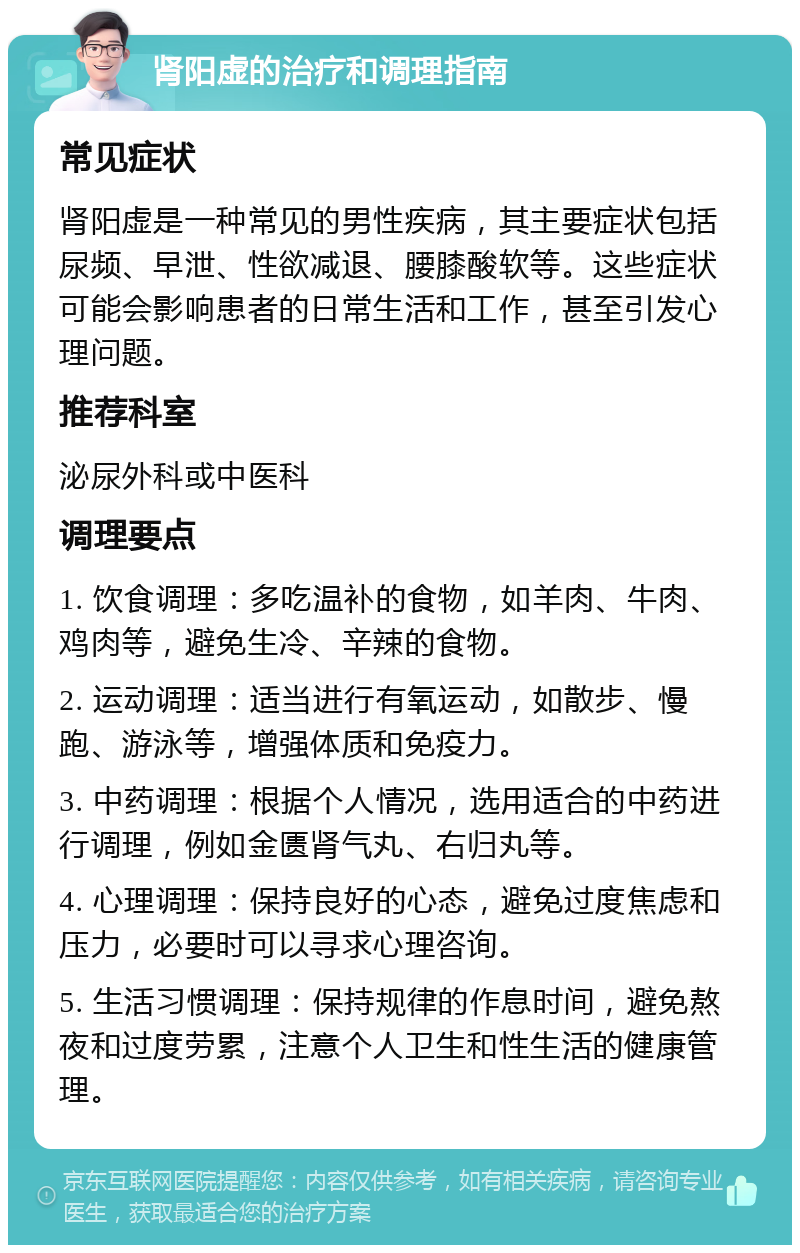 肾阳虚的治疗和调理指南 常见症状 肾阳虚是一种常见的男性疾病，其主要症状包括尿频、早泄、性欲减退、腰膝酸软等。这些症状可能会影响患者的日常生活和工作，甚至引发心理问题。 推荐科室 泌尿外科或中医科 调理要点 1. 饮食调理：多吃温补的食物，如羊肉、牛肉、鸡肉等，避免生冷、辛辣的食物。 2. 运动调理：适当进行有氧运动，如散步、慢跑、游泳等，增强体质和免疫力。 3. 中药调理：根据个人情况，选用适合的中药进行调理，例如金匮肾气丸、右归丸等。 4. 心理调理：保持良好的心态，避免过度焦虑和压力，必要时可以寻求心理咨询。 5. 生活习惯调理：保持规律的作息时间，避免熬夜和过度劳累，注意个人卫生和性生活的健康管理。