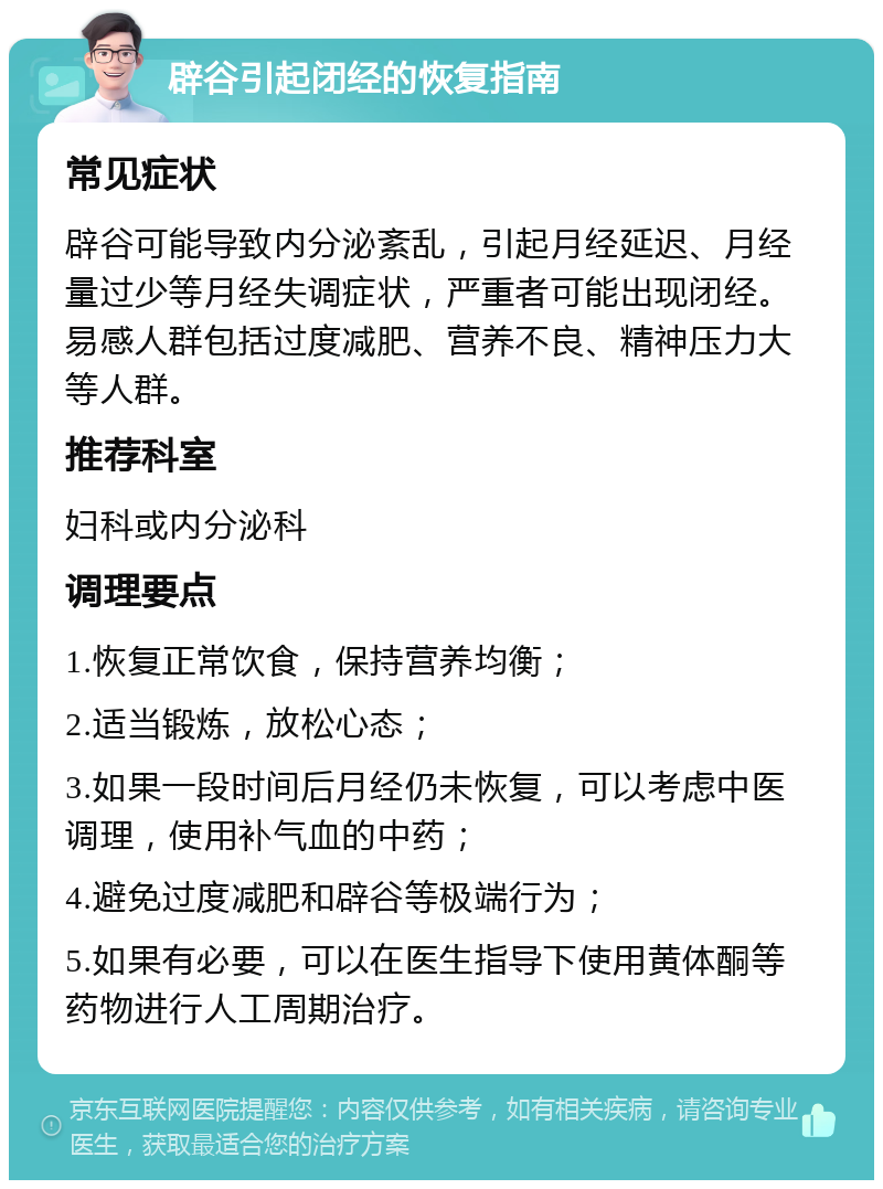 辟谷引起闭经的恢复指南 常见症状 辟谷可能导致内分泌紊乱，引起月经延迟、月经量过少等月经失调症状，严重者可能出现闭经。易感人群包括过度减肥、营养不良、精神压力大等人群。 推荐科室 妇科或内分泌科 调理要点 1.恢复正常饮食，保持营养均衡； 2.适当锻炼，放松心态； 3.如果一段时间后月经仍未恢复，可以考虑中医调理，使用补气血的中药； 4.避免过度减肥和辟谷等极端行为； 5.如果有必要，可以在医生指导下使用黄体酮等药物进行人工周期治疗。