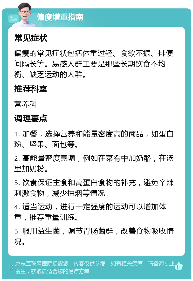 偏瘦增重指南 常见症状 偏瘦的常见症状包括体重过轻、食欲不振、排便间隔长等。易感人群主要是那些长期饮食不均衡、缺乏运动的人群。 推荐科室 营养科 调理要点 1. 加餐，选择营养和能量密度高的商品，如蛋白粉、坚果、面包等。 2. 高能量密度烹调，例如在菜肴中加奶酪，在汤里加奶粉。 3. 饮食保证主食和高蛋白食物的补充，避免辛辣刺激食物，减少抽烟等情况。 4. 适当运动，进行一定强度的运动可以增加体重，推荐重量训练。 5. 服用益生菌，调节胃肠菌群，改善食物吸收情况。