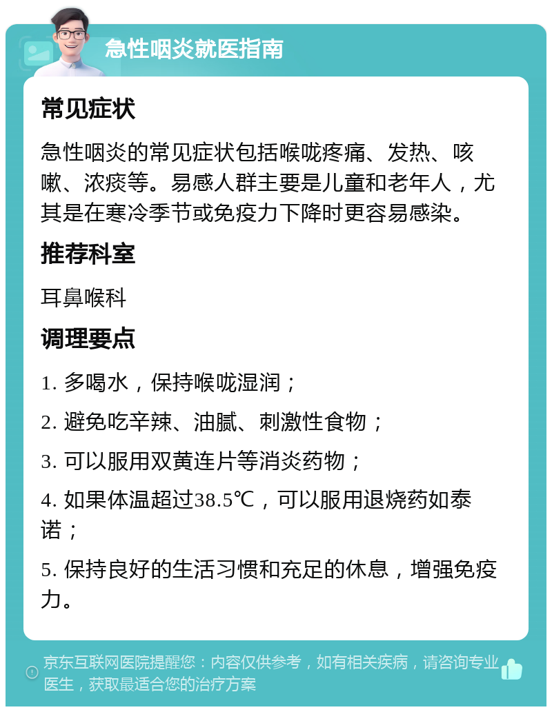 急性咽炎就医指南 常见症状 急性咽炎的常见症状包括喉咙疼痛、发热、咳嗽、浓痰等。易感人群主要是儿童和老年人，尤其是在寒冷季节或免疫力下降时更容易感染。 推荐科室 耳鼻喉科 调理要点 1. 多喝水，保持喉咙湿润； 2. 避免吃辛辣、油腻、刺激性食物； 3. 可以服用双黄连片等消炎药物； 4. 如果体温超过38.5℃，可以服用退烧药如泰诺； 5. 保持良好的生活习惯和充足的休息，增强免疫力。