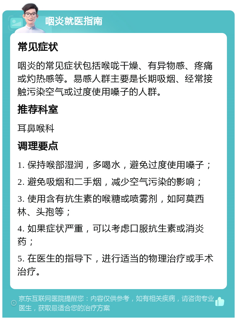 咽炎就医指南 常见症状 咽炎的常见症状包括喉咙干燥、有异物感、疼痛或灼热感等。易感人群主要是长期吸烟、经常接触污染空气或过度使用嗓子的人群。 推荐科室 耳鼻喉科 调理要点 1. 保持喉部湿润，多喝水，避免过度使用嗓子； 2. 避免吸烟和二手烟，减少空气污染的影响； 3. 使用含有抗生素的喉糖或喷雾剂，如阿莫西林、头孢等； 4. 如果症状严重，可以考虑口服抗生素或消炎药； 5. 在医生的指导下，进行适当的物理治疗或手术治疗。