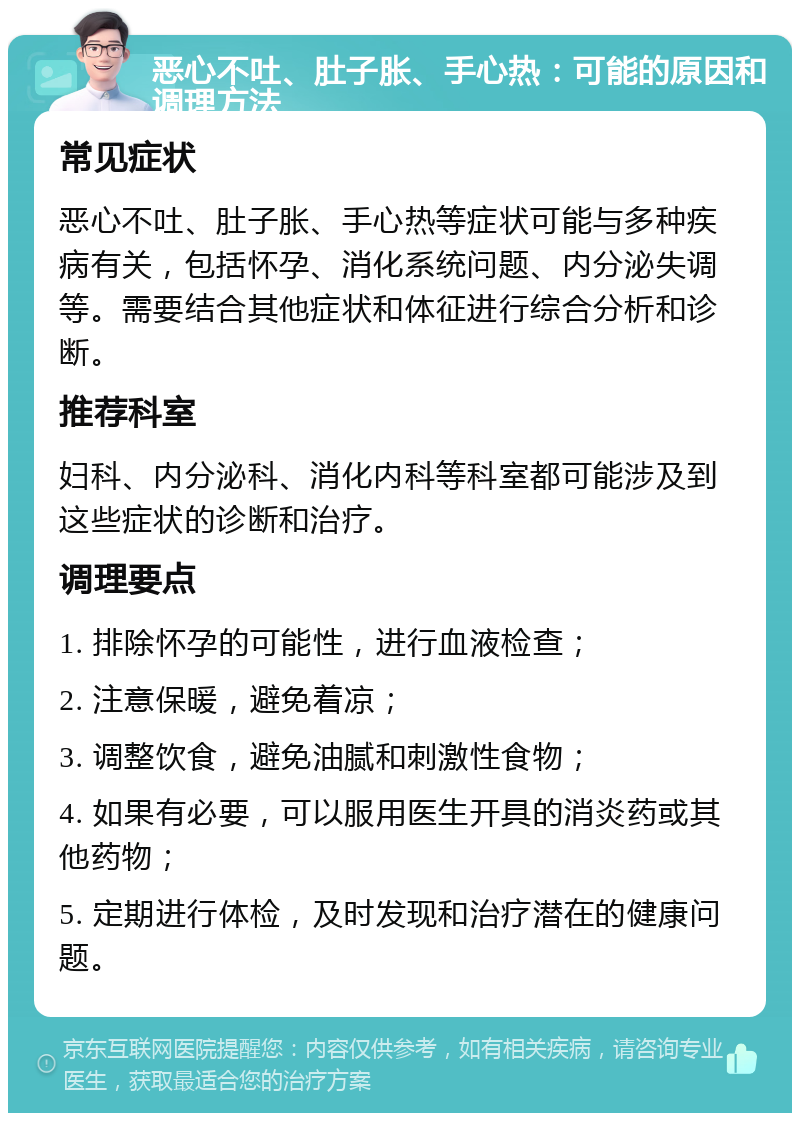 恶心不吐、肚子胀、手心热：可能的原因和调理方法 常见症状 恶心不吐、肚子胀、手心热等症状可能与多种疾病有关，包括怀孕、消化系统问题、内分泌失调等。需要结合其他症状和体征进行综合分析和诊断。 推荐科室 妇科、内分泌科、消化内科等科室都可能涉及到这些症状的诊断和治疗。 调理要点 1. 排除怀孕的可能性，进行血液检查； 2. 注意保暖，避免着凉； 3. 调整饮食，避免油腻和刺激性食物； 4. 如果有必要，可以服用医生开具的消炎药或其他药物； 5. 定期进行体检，及时发现和治疗潜在的健康问题。