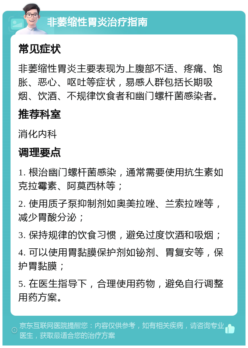 非萎缩性胃炎治疗指南 常见症状 非萎缩性胃炎主要表现为上腹部不适、疼痛、饱胀、恶心、呕吐等症状，易感人群包括长期吸烟、饮酒、不规律饮食者和幽门螺杆菌感染者。 推荐科室 消化内科 调理要点 1. 根治幽门螺杆菌感染，通常需要使用抗生素如克拉霉素、阿莫西林等； 2. 使用质子泵抑制剂如奥美拉唑、兰索拉唑等，减少胃酸分泌； 3. 保持规律的饮食习惯，避免过度饮酒和吸烟； 4. 可以使用胃黏膜保护剂如铋剂、胃复安等，保护胃黏膜； 5. 在医生指导下，合理使用药物，避免自行调整用药方案。