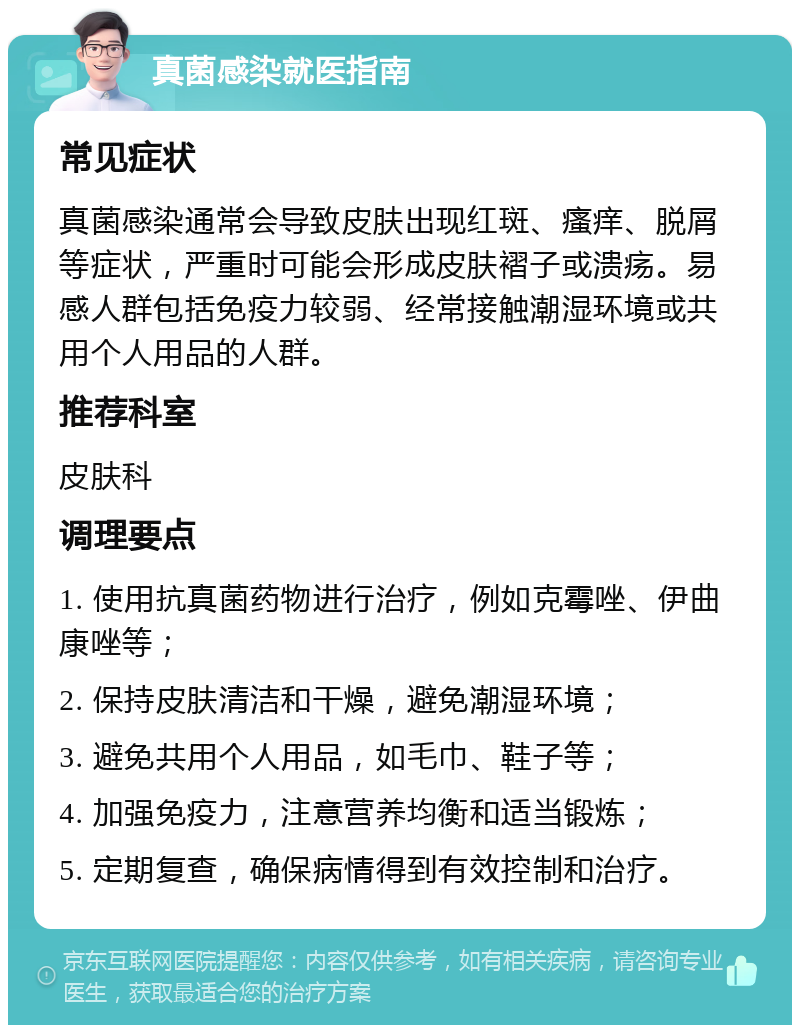 真菌感染就医指南 常见症状 真菌感染通常会导致皮肤出现红斑、瘙痒、脱屑等症状，严重时可能会形成皮肤褶子或溃疡。易感人群包括免疫力较弱、经常接触潮湿环境或共用个人用品的人群。 推荐科室 皮肤科 调理要点 1. 使用抗真菌药物进行治疗，例如克霉唑、伊曲康唑等； 2. 保持皮肤清洁和干燥，避免潮湿环境； 3. 避免共用个人用品，如毛巾、鞋子等； 4. 加强免疫力，注意营养均衡和适当锻炼； 5. 定期复查，确保病情得到有效控制和治疗。