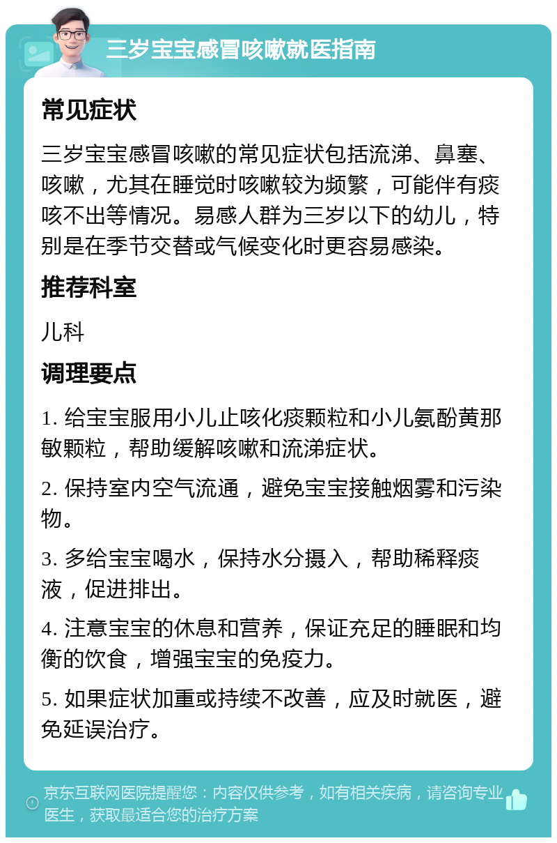 三岁宝宝感冒咳嗽就医指南 常见症状 三岁宝宝感冒咳嗽的常见症状包括流涕、鼻塞、咳嗽，尤其在睡觉时咳嗽较为频繁，可能伴有痰咳不出等情况。易感人群为三岁以下的幼儿，特别是在季节交替或气候变化时更容易感染。 推荐科室 儿科 调理要点 1. 给宝宝服用小儿止咳化痰颗粒和小儿氨酚黄那敏颗粒，帮助缓解咳嗽和流涕症状。 2. 保持室内空气流通，避免宝宝接触烟雾和污染物。 3. 多给宝宝喝水，保持水分摄入，帮助稀释痰液，促进排出。 4. 注意宝宝的休息和营养，保证充足的睡眠和均衡的饮食，增强宝宝的免疫力。 5. 如果症状加重或持续不改善，应及时就医，避免延误治疗。