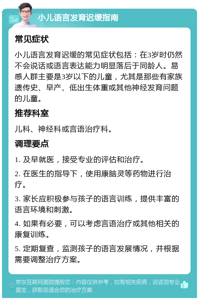 小儿语言发育迟缓指南 常见症状 小儿语言发育迟缓的常见症状包括：在3岁时仍然不会说话或语言表达能力明显落后于同龄人。易感人群主要是3岁以下的儿童，尤其是那些有家族遗传史、早产、低出生体重或其他神经发育问题的儿童。 推荐科室 儿科、神经科或言语治疗科。 调理要点 1. 及早就医，接受专业的评估和治疗。 2. 在医生的指导下，使用康脑灵等药物进行治疗。 3. 家长应积极参与孩子的语言训练，提供丰富的语言环境和刺激。 4. 如果有必要，可以考虑言语治疗或其他相关的康复训练。 5. 定期复查，监测孩子的语言发展情况，并根据需要调整治疗方案。